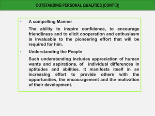 A compelling Manner
The ability to inspire confidence, to encourage
friendliness and to elicit cooperation and enthusiasm
is invaluable to the pioneering effort that will be
required for him.
 Understanding the People
Such understanding includes appreciation of human
wants and aspirations, of individual differences in
aptitudes and abilities. It manifests itself in an
increasing effort to provide others with the
opportunities, the encouragement and the motivation
of their development.
OUTSTANDING PERSONAL QUALITIES (CONT’D)
 