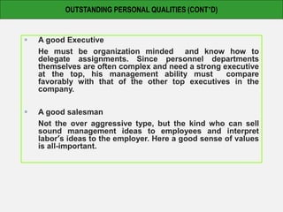  A good Executive
He must be organization minded and know how to
delegate assignments. Since personnel departments
themselves are often complex and need a strong executive
at the top, his management ability must compare
favorably with that of the other top executives in the
company.
 A good salesman
Not the over aggressive type, but the kind who can sell
sound management ideas to employees and interpret
labor’s ideas to the employer. Here a good sense of values
is all-important.
OUTSTANDING PERSONAL QUALITIES (CONT’D)
 