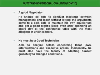  A good Negotiator
He should be able to conduct meetings between
management and labor without letting the arguments
come to a boil, able to maintain his own equilibrium
and get a good night's sleep even after spending an
entire day at the conference table with the most
arrogant of union leaders.
 He must be a Good Technician
Able to analyze details concerning labor laws,
interpretations and executive orders. Incidentally, he
must also have the faculty of adapting himself
gracefully to changed conditions.
OUTSTANDING PERSONAL QUALITIES (CONT’D)
 