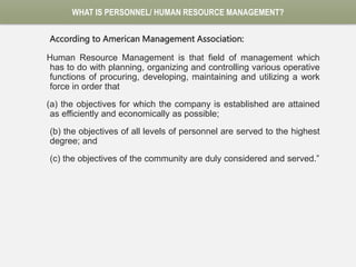 WHAT IS PERSONNEL/ HUMAN RESOURCE MANAGEMENT?
According to American Management Association:
Human Resource Management is that field of management which
has to do with planning, organizing and controlling various operative
functions of procuring, developing, maintaining and utilizing a work
force in order that
(a) the objectives for which the company is established are attained
as efficiently and economically as possible;
(b) the objectives of all levels of personnel are served to the highest
degree; and
(c) the objectives of the community are duly considered and served.”
 