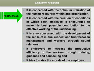 OBJECTIVES OF PM/HRM
 It is concerned with the optimum utilization of
the human resources within and organization.
 It is concerned with the creation of conditions
in which each employee is encouraged to
make his best possible contribution to the
effective working of the undertaking.
 It is also concerned with the development of
the sense of mutual respect and trust between
management and workers through sound
relations.
 It endeavors to increase the productive
efficiency to the workers through training,
guidance and counseling and
 It tries to raise the morale of the employee.
PERSONAL
 