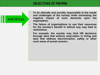 OBJECTIVES OF PM/HRM
• To be ethically and socially responsible to the needs
and challenges of the society while minimizing the
negative impact of such demands upon the
organization.
• The failure of organizations to use their resources
for the society’s benefit in ethical way may lead to
restrictions.
• For example, the society may limit HR decisions
through laws that enforce reservation in hiring and
laws that address discrimination, safety or other
such areas of social concern.
SOCIETAL
 