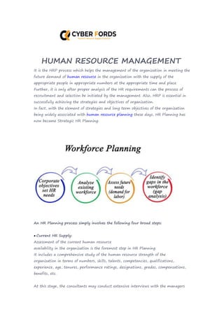 HUMAN RESOURCE MANAGEMENT
It is the HRP process which helps the management of the organization in meeting the
future demand of human resource in the organization with the supply of the
appropriate people in appropriate numbers at the appropriate time and place.
Further, it is only after proper analysis of the HR requirements can the process of
recruitment and selection be initiated by the management. Also, HRP is essential in
successfully achieving the strategies and objectives of organization.
In fact, with the element of strategies and long term objectives of the organization
being widely associated with human resource planning these days, HR Planning has
now became Strategic HR Planning.
An HR Planning process simply involves the following four broad steps:
 Current HR Supply:
Assessment of the current human resource
availability in the organization is the foremost step in HR Planning.
It includes a comprehensive study of the human resource strength of the
organization in terms of numbers, skills, talents, competencies, qualifications,
experience, age, tenures, performance ratings, designations, grades, compensations,
benefits, etc.
At this stage, the consultants may conduct extensive interviews with the managers
 