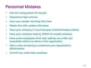 1–6
Personnel Mistakes
• Hire the wrong person for the job
• Experience high turnover
• Have your people not doing their best
• Waste time with useless interviews
• Have your company in court because of discriminatory actions
• Have your company cited by OSHA for unsafe practices
• Have some employees think their salaries are unfair and
inequitable relative to others in the organization
• Allow a lack of training to undermine your department’s
effectiveness
• Commit any unfair labor practices
 