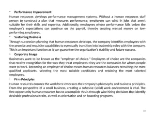 10
• Performance Improvement
Human resources develops performance management systems. Without a human resources staff
person to construct a plan that measures performance, employees can wind in jobs that aren't
suitable for their skills and expertise. Additionally, employees whose performance falls below the
employer's expectations can continue on the payroll, thereby creating wasted money on low-
performing employees.
• Sustaining Business
Through succession planning that human resources develops, the company identifies employees with
the promise and requisite capabilities to eventually transition into leadership roles with the company.
This is an important function as it can guarantee the organization's stability and future success.
• Corporate Image
Businesses want to be known as the "employer of choice." Employers of choice are the companies
that receive recognition for the way they treat employees; they are the companies for whom people
want to work. Becoming an employer of choice means human resources balances recruiting the most
qualified applicants, selecting the most suitable candidates and retaining the most talented
employees.
• Firm Principles
Human resources ensures the workforce embraces the company's philosophy and business principles.
From the perspective of a small business, creating a cohesive (solid) work environment is vital. The
first opportunity human resources has to accomplish this is through wise hiring decisions that identify
desirable professional traits, as well as orientation and on-boarding programs.
 