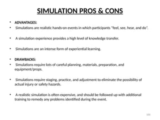 100
SIMULATION PROS & CONS
• ADVANTAGES:
• Simulations are realistic hands-on events in which participants “feel, see, hear, and do”.
• A simulation experience provides a high level of knowledge transfer.
• Simulations are an intense form of experiential learning.
• DRAWBACKS:
• Simulations require lots of careful planning, materials, preparation, and
equipment/props.
• Simulations require staging, practice, and adjustment to eliminate the possibility of
actual injury or safety hazards.
• A realistic simulation is often expensive, and should be followed up with additional
training to remedy any problems identified during the event.
 