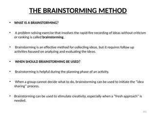 101
THE BRAINSTORMING METHOD
• WHAT IS A BRAINSTORMING?
• A problem solving exercise that involves the rapid-fire recording of ideas without criticism
or ranking is called brainstorming.
• Brainstorming is an effective method for collecting ideas, but it requires follow up
activities focused on analyzing and evaluating the ideas.
• WHEN SHOULD BRAINSTORMING BE USED?
• Brainstorming is helpful during the planning phase of an activity.
• When a group cannot decide what to do, brainstorming can be used to initiate the “idea
sharing” process.
• Brainstorming can be used to stimulate creativity, especially when a “fresh approach” is
needed.
 