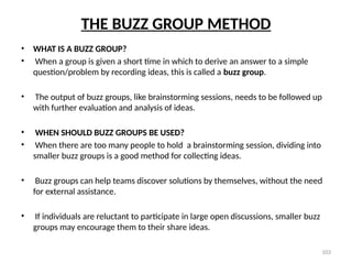 103
THE BUZZ GROUP METHOD
• WHAT IS A BUZZ GROUP?
• When a group is given a short time in which to derive an answer to a simple
question/problem by recording ideas, this is called a buzz group.
• The output of buzz groups, like brainstorming sessions, needs to be followed up
with further evaluation and analysis of ideas.
• WHEN SHOULD BUZZ GROUPS BE USED?
• When there are too many people to hold a brainstorming session, dividing into
smaller buzz groups is a good method for collecting ideas.
• Buzz groups can help teams discover solutions by themselves, without the need
for external assistance.
• If individuals are reluctant to participate in large open discussions, smaller buzz
groups may encourage them to their share ideas.
 