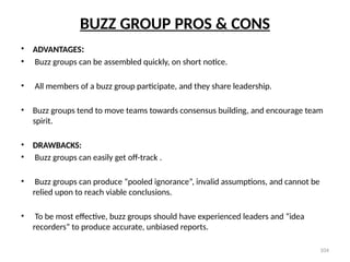 104
BUZZ GROUP PROS & CONS
• ADVANTAGES:
• Buzz groups can be assembled quickly, on short notice.
• All members of a buzz group participate, and they share leadership.
• Buzz groups tend to move teams towards consensus building, and encourage team
spirit.
• DRAWBACKS:
• Buzz groups can easily get off-track .
• Buzz groups can produce “pooled ignorance”, invalid assumptions, and cannot be
relied upon to reach viable conclusions.
• To be most effective, buzz groups should have experienced leaders and “idea
recorders” to produce accurate, unbiased reports.
 