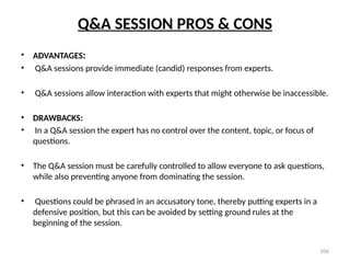 106
Q&A SESSION PROS & CONS
• ADVANTAGES:
• Q&A sessions provide immediate (candid) responses from experts.
• Q&A sessions allow interaction with experts that might otherwise be inaccessible.
• DRAWBACKS:
• In a Q&A session the expert has no control over the content, topic, or focus of
questions.
• The Q&A session must be carefully controlled to allow everyone to ask questions,
while also preventing anyone from dominating the session.
• Questions could be phrased in an accusatory tone, thereby putting experts in a
defensive position, but this can be avoided by setting ground rules at the
beginning of the session.
 