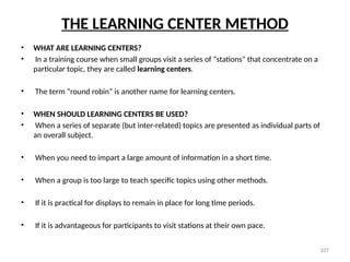 107
THE LEARNING CENTER METHOD
• WHAT ARE LEARNING CENTERS?
• In a training course when small groups visit a series of “stations” that concentrate on a
particular topic, they are called learning centers.
• The term “round robin” is another name for learning centers.
• WHEN SHOULD LEARNING CENTERS BE USED?
• When a series of separate (but inter-related) topics are presented as individual parts of
an overall subject.
• When you need to impart a large amount of information in a short time.
• When a group is too large to teach specific topics using other methods.
• If it is practical for displays to remain in place for long time periods.
• If it is advantageous for participants to visit stations at their own pace.
 