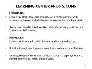 108
LEARNING CENTER PROS & CONS
• ADVANTAGES:
• Learning centers allow small groups to get a “close-up view” with
personalized training (includes lecture, demonstration, and hands-on).
• Similar topics can be linked together, while also allowing participants to
focus on special interests.
• DRAWBACKS:
• Learning centers require a lot of advanced planning and set up.
• Rotation through learning centers requires coordinated time allotment.
• Learning centers often require additional space and separate rooms to
prevent interference, noise, and confusion.
 