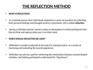 109
THE REFLECTION METHOD
• WHAT IS REFLECTION?
• In a training course when individuals respond to a series of questions by collecting
their personal feelings and thoughts to form a conclusion, this is called reflection.
• During a reflection period, trainers create an atmosphere in which participants feel
free to think and express what ever is on their mind.
• WHEN SHOULD REFLECTION BE USED?
• Reflection is usually conducted at the end of a training session, as a means of
reviewing and evaluating the overall experience.
• Reflection can also be used for reinforcing the connections between several disjoint
activities, and helping participants understand the “big picture”.
 