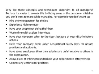 11
Why are these concepts and techniques important to all managers?
Perhaps it’s easier to answer this by listing some of the personnel mistakes
you don’t want to make while managing. For example you don’t want to:
• Hire the wrong person for the job
• Experience high turnover
• Have your people not doing their best
• Waste time with useless interviews
• Have your company taken to the court because of your discriminatory
actions
• Have your company cited under occupational safety laws for unsafe
practices and accidents.
• Have some employees think their salaries are unfair relative to others in
the organization.
• Allow a lack of training to undermine your department’s effectiveness
• Commit any unfair labor practices
 