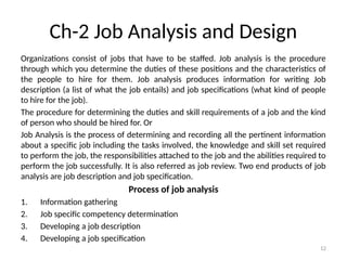 12
Ch-2 Job Analysis and Design
Organizations consist of jobs that have to be staffed. Job analysis is the procedure
through which you determine the duties of these positions and the characteristics of
the people to hire for them. Job analysis produces information for writing Job
description (a list of what the job entails) and job specifications (what kind of people
to hire for the job).
The procedure for determining the duties and skill requirements of a job and the kind
of person who should be hired for. Or
Job Analysis is the process of determining and recording all the pertinent information
about a specific job including the tasks involved, the knowledge and skill set required
to perform the job, the responsibilities attached to the job and the abilities required to
perform the job successfully. It is also referred as job review. Two end products of job
analysis are job description and job specification.
Process of job analysis
1. Information gathering
2. Job specific competency determination
3. Developing a job description
4. Developing a job specification
 