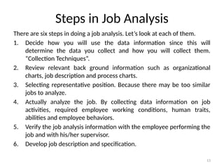 13
Steps in Job Analysis
There are six steps in doing a job analysis. Let’s look at each of them.
1. Decide how you will use the data information since this will
determine the data you collect and how you will collect them.
“Collection Techniques”.
2. Review relevant back ground information such as organizational
charts, job description and process charts.
3. Selecting representative position. Because there may be too similar
jobs to analyze.
4. Actually analyze the job. By collecting data information on job
activities, required employee working conditions, human traits,
abilities and employee behaviors.
5. Verify the job analysis information with the employee performing the
job and with his/her supervisor.
6. Develop job description and specification.
 