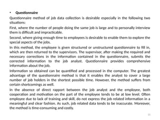 15
• Questionnaire
Questionnaire method of job data collection is desirable especially in the following two
situa­
tions:
First, where the number of people doing the same job is large and to personally interview
them is difficult and impracticable.
Second, where giving enough time to employees is desirable to enable them to explore the
special aspects of the jobs.
In this method, the employee is given structured or unstructured questionnaire to fill in,
which are then returned to the supervisors. The supervisor, after making the required and
necessary corrections in the infor­
mation contained in the questionnaire, submits the
corrected information to the job analyst. Question­
naire provides comprehensive
information about the job.
Information so obtained can be quantified and processed in the computer. The greatest
advantage of the questionnaire method is that it enables the analyst to cover a large
number of job holders in the shortest possible time. However, the method suffers from
certain short­
comings as well.
In the absence of direct rapport between the job analyst and the employee, both
cooperation and motivation on the part of the employee tends to be at low level. Often
employee due to lack of training and skill, do not express the job related information in a
meaningful and clear fashion. As such, job related data tends to be inaccurate. Moreover,
the method is time-consuming and costly.
 