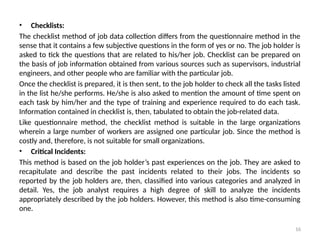 16
• Checklists:
The checklist method of job data collection differs from the questionnaire method in the
sense that it contains a few subjective questions in the form of yes or no. The job holder is
asked to tick the questions that are related to his/her job. Checklist can be prepared on
the basis of job informa­
tion obtained from various sources such as supervisors, industrial
engineers, and other people who are familiar with the particular job.
Once the checklist is prepared, it is then sent, to the job holder to check all the tasks listed
in the list he/she performs. He/she is also asked to mention the amount of time spent on
each task by him/her and the type of training and experience required to do each task.
Information contained in checklist is, then, tabulated to obtain the job-related data.
Like questionnaire method, the checklist method is suitable in the large organizations
wherein a large number of workers are assigned one particular job. Since the method is
costly and, therefore, is not suitable for small organizations.
• Critical Incidents:
This method is based on the job holder’s past experiences on the job. They are asked to
recapitu­
late and describe the past incidents related to their jobs. The incidents so
reported by the job holders are, then, classified into various categories and analyzed in
detail. Yes, the job analyst requires a high degree of skill to analyze the incidents
appropriately described by the job holders. However, this method is also time-consuming
one.
 