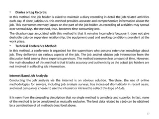 17
• Diaries or Log Records:
In this method, the job holder is asked to maintain a diary recording in detail the job-related activities
each day. If done judiciously, this method provides accurate and comprehensive information about the
job. This overcomes memory lapses on the part of the job holder. As recording of activities may spread
over several days, the method, thus, becomes time-consuming one.
The disadvantage associated with this method is that it remains incomplete because it does not give
desirable data on supervisor relationship, the equipment used and working conditions prevalent at the
work place.
• Technical Conference Method:
In this method, a conference is organized for the supervisors who possess extensive knowledge about
job. They deliberate on various aspects of the job. The job analyst obtains job information from the
discussion held among these experts/supervisors. The method consumes less amount of time. However,
the main drawback of this method is that it lacks accuracy and authenticity as the actual job holders are
not involved in collecting job information.
Internet Based Job Analysis:
Conducting the job analysis via the internet is an obvious solution. Therefore, the use of online
methodologies for surveys, including job analysis surveys, has increased dramatically in recent years,
and most companies choose to use the internet or intranet to collect this type of data.
It is seen from the preceding description that no single method is complete and superior. In fact, none
of the method is to be considered as mutually exclusive. The best data related to a job can be obtained
by a combination of all methods described above.
 
