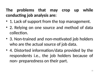 18
The problems that may crop up while
conducting job analysis are:
• 1. Lack of support from the top management.
• 2. Relying on one source and method of data
collection.
• 3. Non-trained and non-motivated job holders
who are the actual source of job data.
• 4. Distorted information/data provided by the
respondents i.e., the job holders because of
non- preparedness on their part.
 