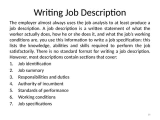 19
Writing Job Description
The employer almost always uses the job analysis to at least produce a
job description. A job description is a written statement of what the
worker actually does, how he or she does it, and what the job’s working
conditions are. you use this information to write a job specification: this
lists the knowledge, abilities and skills required to perform the job
satisfactorily. There is no standard format for writing a job description.
However, most descriptions contain sections that cover:
1. Job identification
2. Job summary
3. Responsibilities and duties
4. Authority of incumbent
5. Standards of performance
6. Working conditions
7. Job specifications
 