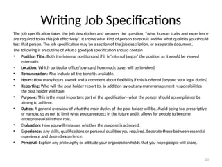 20
Writing Job Specifications
The job specification takes the job description and answers the question, “what human traits and experience
are required to do this job effectively”. It shows what kind of person to recruit and for what qualities you should
test that person. The job specification may be a section of the job description, or a separate document.
The following is an outline of what a good job specification should contain
• Position Title: Both the internal position and if it is ‘internal jargon’ the position as it would be viewed
externally.
• Location: Which particular office/town and how much travel will be involved.
• Remuneration: Also include all the benefits available.
• Hours: How many hours a week and a comment about flexibility if this is offered (beyond your legal duties)
• Reporting: Who will the post holder report to. In addition lay out any man management responsibilities
the post holder will have.
• Purpose: This is the most important part of the specification- what the person should accomplish or be
aiming to achieve.
• Duties: A general overview of what the main duties of the post holder will be. Avoid being too prescriptive
or narrow, so as not to limit what you can expect in the future and it allows for people to become
entrepreneurial in their role.
• Evaluation: How you will measure whether the purpose is achieved.
• Experience: Any skills, qualifications or personal qualities you required. Separate these between essential
experience and desired experience.
• Personal: Explain any philosophy or attitude your organization holds that you hope people will share.
 