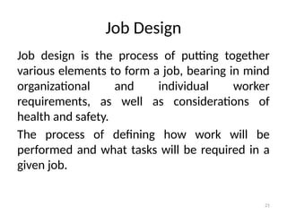 21
Job Design
Job design is the process of putting together
various elements to form a job, bearing in mind
organizational and individual worker
requirements, as well as considerations of
health and safety.
The process of defining how work will be
performed and what tasks will be required in a
given job.
 