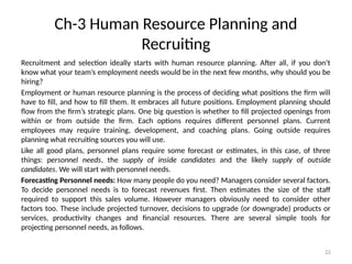 22
Ch-3 Human Resource Planning and
Recruiting
Recruitment and selection ideally starts with human resource planning. After all, if you don’t
know what your team’s employment needs would be in the next few months, why should you be
hiring?
Employment or human resource planning is the process of deciding what positions the firm will
have to fill, and how to fill them. It embraces all future positions. Employment planning should
flow from the firm’s strategic plans. One big question is whether to fill projected openings from
within or from outside the firm. Each options requires different personnel plans. Current
employees may require training, development, and coaching plans. Going outside requires
planning what recruiting sources you will use.
Like all good plans, personnel plans require some forecast or estimates, in this case, of three
things: personnel needs, the supply of inside candidates and the likely supply of outside
candidates. We will start with personnel needs.
Forecasting Personnel needs: How many people do you need? Managers consider several factors.
To decide personnel needs is to forecast revenues first. Then estimates the size of the staff
required to support this sales volume. However managers obviously need to consider other
factors too. These include projected turnover, decisions to upgrade (or downgrade) products or
services, productivity changes and financial resources. There are several simple tools for
projecting personnel needs, as follows.
 
