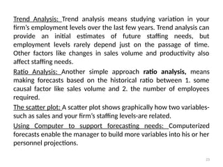 23
Trend Analysis: Trend analysis means studying variation in your
firm’s employment levels over the last few years. Trend analysis can
provide an initial estimates of future staffing needs, but
employment levels rarely depend just on the passage of time.
Other factors like changes in sales volume and productivity also
affect staffing needs.
Ratio Analysis: Another simple approach ratio analysis, means
making forecasts based on the historical ratio between 1. some
causal factor like sales volume and 2. the number of employees
required.
The scatter plot: A scatter plot shows graphically how two variables-
such as sales and your firm’s staffing levels-are related.
Using Computer to support forecasting needs: Computerized
forecasts enable the manager to build more variables into his or her
personnel projections.
 