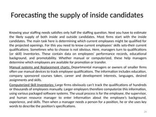 24
Forecasting the supply of inside candidates
Knowing your staffing needs satisfies only half the staffing question. Next you have to estimate
the likely supply of both inside and outside candidates. Most firms start with the inside
candidates. The main task here is determining which current employees might be qualified for
the projected openings. For this you need to know current employees’ skills sets-their current
qualifications. Sometimes who to choose is not obvious. Here, managers turn to qualifications
(or skill) inventories. These contain data on employees’ performance records, educational
background, and promotability. Whether manual or computerized, these help managers
determine which employees are available for promotion or transfer.
Manual systems and Replacement charts: Departmental managers or owners of smaller firms
often use manual devices to track employee qualifications. The information includes education,
company sponsored courses taken, career and development interests, languages, desired
assignments and skills.
Computerized Skill Inventories: Large firms obviously can’t track the qualifications of hundreds
or thousands of employees manually. Larger employers therefore computerize this information,
using various packaged software systems. The usual process is for the employee, the supervisor,
and human resource manager to enter information about the employee’s background,
experience, and skills. Then when a manager needs a person for a position, he or she uses key
words to describe the position’s specifications.
 