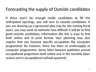 25
Forecasting the supply of Outside candidates
If there won’t be enough inside candidates to fill the
anticipated openings, you will turn to outside candidates. If
you are drawing up a personnel plan (say for the coming fiscal
year), you may want to estimate how difficult it will be to find
good outside candidates. Information like this is easy to find
both online and in print format. Your planning may also
require that you forecast specific occupation like computer
programmer for instance, there has been an undersupply of
computer programmer. Some labor bureaus publishes annual
occupational projections both online and in the monthly labor
review and in occupational outlook quarterly.
 