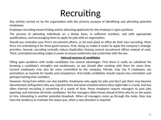 26
Recruiting
Any activity carried on by the organization with the primary purpose of identifying and attracting potential
employees.
Employee recruiting means finding and/or attracting applicants for the employer’s open positions.
The process of attracting individuals on a timely basis, in sufficient numbers, and with appropriate
qualifications, and encouraging them to apply for jobs with an organization.
Should you centralize your firm’s recruitment efforts, or let each plant or office do their own recruiting. More
firms are centralizing it for three good reasons. First, doing so makes it easier to apply the company’s strategic
priorities. Second, recruiting centrally reduce duplication (having several recruitment offices instead of one).
Third, centralized recruiting makes it easier to ensure uniformity and conformity with the law.
Internal sources of candidates
Filling open positions with inside candidates has several advantages. First there is really no substitute for
knowing a candidate’s strengths and weaknesses, as you should after working with them for some time.
Current employees may also be more committed to the company. Morale, may rise if employees see
promotions as rewards for loyalty and competence. And inside candidates should require less orientation and
perhaps training than outsiders.
However, hiring from within can also backfire. Employees who apply for jobs and don’t get them may become
discontented; telling them why you rejected them and what remedial actions they might take is crucial. And too
often internal recruiting is something of a waste of time. Many employers require managers to post jobs
openings and interview all inside candidates. Yet the managers often knows ahead of time who he or she wants
to hire. Inbreeding is another potential drawback. When all managers come up through the ranks, they may
have the tendency to maintain the status quo, when a new direction is required.
 