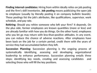 27
Finding internal candidates: Hiring from within ideally relies on job posting
and the firm’s skill inventories. Job posting means publicizing the open job
to employee (usually by literally posting it on company bulletin boards).
These postings list the job’s attributes, like qualifications, supervisor, work
schedule, and pay rate.
Rehiring: Should you rehire someone who left your firm? It depends. On
the plus side, former employees are known quantities (more or less) and
are already familiar with how you do things. On the other hand, employees
who you let go may return with less-than-positive attitudes. In any event,
you can reduce the chance of adverse reactions. After employees have
been back on the job for a certain period, credit them with the years of
service they had accumulated before they left.
Succession Planning: Succession planning is the ongoing process of
systematically identifying, assessing and developing organizational
leadership to enhance performance. Succession planning entails three
steps; identifying key needs, creating and assessing candidates and
selecting those who will fill the key positions.
 