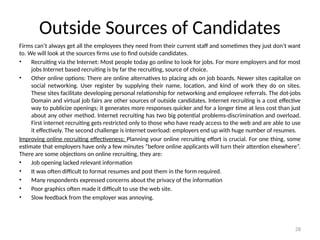 28
Outside Sources of Candidates
Firms can’t always get all the employees they need from their current staff and sometimes they just don’t want
to. We will look at the sources firms use to find outside candidates.
• Recruiting via the Internet: Most people today go online to look for jobs. For more employers and for most
jobs Internet based recruiting is by far the recruiting, source of choice.
• Other online options: There are online alternatives to placing ads on job boards. Newer sites capitalize on
social networking. User register by supplying their name, location, and kind of work they do on sites.
These sites facilitate developing personal relationship for networking and employee referrals. The dot-jobs
Domain and virtual job fairs are other sources of outside candidates. Internet recruiting is a cost effective
way to publicize openings; it generates more responses quicker and for a longer time at less cost than just
about any other method. Internet recruiting has two big potential problems-discrimination and overload.
First internet recruiting gets restricted only to those who have ready access to the web and are able to use
it effectively. The second challenge is internet overload: employers end up with huge number of resumes.
Improving online recruiting effectiveness: Planning your online recruiting effort is crucial. For one thing, some
estimate that employers have only a few minutes “before online applicants will turn their attention elsewhere”.
There are some objections on online recruiting, they are:
• Job opening lacked relevant information
• It was often difficult to format resumes and post them in the form required.
• Many respondents expressed concerns about the privacy of the information
• Poor graphics often made it difficult to use the web site.
• Slow feedback from the employer was annoying.
 