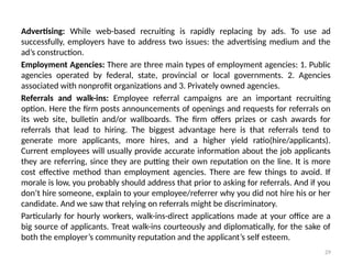 29
Advertising: While web-based recruiting is rapidly replacing by ads. To use ad
successfully, employers have to address two issues: the advertising medium and the
ad’s construction.
Employment Agencies: There are three main types of employment agencies: 1. Public
agencies operated by federal, state, provincial or local governments. 2. Agencies
associated with nonprofit organizations and 3. Privately owned agencies.
Referrals and walk-ins: Employee referral campaigns are an important recruiting
option. Here the firm posts announcements of openings and requests for referrals on
its web site, bulletin and/or wallboards. The firm offers prizes or cash awards for
referrals that lead to hiring. The biggest advantage here is that referrals tend to
generate more applicants, more hires, and a higher yield ratio(hire/applicants).
Current employees will usually provide accurate information about the job applicants
they are referring, since they are putting their own reputation on the line. It is more
cost effective method than employment agencies. There are few things to avoid. If
morale is low, you probably should address that prior to asking for referrals. And if you
don’t hire someone, explain to your employee/referrer why you did not hire his or her
candidate. And we saw that relying on referrals might be discriminatory.
Particularly for hourly workers, walk-ins-direct applications made at your office are a
big source of applicants. Treat walk-ins courteously and diplomatically, for the sake of
both the employer’s community reputation and the applicant’s self esteem.
 