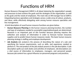3
Functions of HRM
Human Resource Management (HRM) is all about balancing the organization’s people
and processes to best achieve the goals and the strategies of the organization, as well
as the goals and the needs of employees. The main role an HR manager has to fulfill is
integrating business operations and strategies across a wide array of culture, products,
and ideas, while effectively delegating work among human resource specialists and
line management.
A brief description of usual human resource functions are given below:
• Human Resource Planning: In the human resource planning function, the number
and type of employees needed to accomplish organizational goals are determined.
Research is an important part of this function because planning requires the
collection and analysis of information in order to forecast human resources
supplies and to predict future human resources needs. The basic human resource
planning strategy is staffing and employee development.
• Job Analysis: Job analysis is the process of describing the nature of a job and
specifying the human requirements, such as skills, and experience needed to
perform it. The end product of the job analysis process is the job description. A job
description spells out work duties and activities of employees. Job descriptions are
a vital source of information to employees, managers, and personnel people
because job content has a great influence on personnel programs and practices.
 