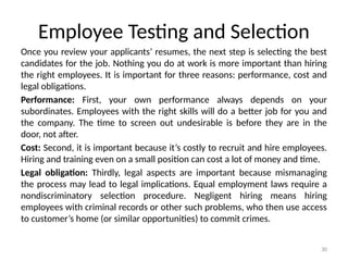 30
Employee Testing and Selection
Once you review your applicants’ resumes, the next step is selecting the best
candidates for the job. Nothing you do at work is more important than hiring
the right employees. It is important for three reasons: performance, cost and
legal obligations.
Performance: First, your own performance always depends on your
subordinates. Employees with the right skills will do a better job for you and
the company. The time to screen out undesirable is before they are in the
door, not after.
Cost: Second, it is important because it’s costly to recruit and hire employees.
Hiring and training even on a small position can cost a lot of money and time.
Legal obligation: Thirdly, legal aspects are important because mismanaging
the process may lead to legal implications. Equal employment laws require a
nondiscriminatory selection procedure. Negligent hiring means hiring
employees with criminal records or other such problems, who then use access
to customer’s home (or similar opportunities) to commit crimes.
 