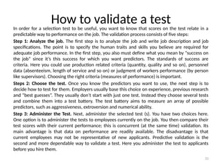 31
How to validate a test
In order for a selection test to be useful, you want to know that scores on the test relate in a
predictable way to performance on the job. The validation process consists of five steps:
Step 1: Analyze the job. The first step is to analyze the job and write job description and job
specifications. The point is to specify the human traits and skills you believe are required for
adequate job performance. In the first step, you also must define what you mean by “success on
the job” since it’s this success for which you want predictors. The standards of success are
criteria. Here you could use production related criteria (quantity, quality and so on), personnel
data (absenteeism, length of service and so on) or judgment of workers performance (by person
like supervisors). Choosing the right criteria (measures of performance) is important.
Steps 2: Choose the test. Once you know the predictors you want to use, the next step is to
decide how to test for them. Employers usually base this choice on experience, previous research
and “best guesses”. They usually don’t start with just one test. Instead they choose several tests
and combine them into a test battery. The test battery aims to measure an array of possible
predictors, such as aggressiveness, extroversion and numerical ability.
Step 3: Administer the Test. Next, administer the selected test (s). You have two choices here.
One option is to administer the tests to employees currently on the job. You then compare their
test scores with their current performance; this is concurrent (at the same time) validation. Its
main advantage is that data on performance are readily available. The disadvantage is that
current employees may not be representative of new applicants. Predictive validation is the
second and more dependable way to validate a test. Here you administer the test to applicants
before you hire them.
 