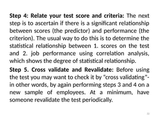 32
Step 4: Relate your test score and criteria: The next
step is to ascertain if there is a significant relationship
between scores (the predictor) and performance (the
criterion). The usual way to do this is to determine the
statistical relationship between 1. scores on the test
and 2. job performance using correlation analysis,
which shows the degree of statistical relationship.
Step 5. Cross validate and Revalidate: Before using
the test you may want to check it by “cross validating”-
in other words, by again performing steps 3 and 4 on a
new sample of employees. At a minimum, have
someone revalidate the test periodically.
 