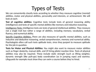 33
Types of Tests
We can conveniently classify tests according to whether they measure cognitive (mental)
abilities, motor and physical abilities, personality and interests, or achievement. We will
look at each:
Test of cognitive abilities: Cognitive tests include tests of general reasoning ability
(intelligence) and tests of specific mental abilities like memory and inductive reasoning.
Intelligence Tests: Intelligence tests are tests of general intellectual abilities. They measure
not a single trait but rather a range of abilities, including memory, vocabulary, verbal
fluency, and numerical ability.
Specific Cognitive Abilities: There are also measures of specific mental abilities, such as
inductive and deductive reasoning, verbal comprehension, memory and numerical ability.
Psychologists often call such tests aptitude tests, since they purport to measure aptitude
for the job in question.
Tests for Motor and Physical Abilities: You might also want to measure motor abilities
such as finger dexterity, manual skills, and (if hiring pilots) reaction time. Tests of physical
abilities may also be required. These include static strength (such as lifting weights),
dynamic strength (like pull-ups) body coordination (as in jumping rope) and stamina.
Lifeguards for example must show they can swim a course before they’re hired.
 