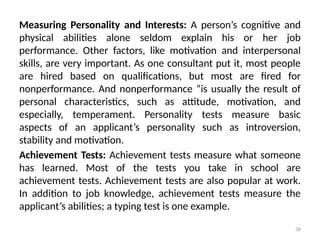 34
Measuring Personality and Interests: A person’s cognitive and
physical abilities alone seldom explain his or her job
performance. Other factors, like motivation and interpersonal
skills, are very important. As one consultant put it, most people
are hired based on qualifications, but most are fired for
nonperformance. And nonperformance “is usually the result of
personal characteristics, such as attitude, motivation, and
especially, temperament. Personality tests measure basic
aspects of an applicant’s personality such as introversion,
stability and motivation.
Achievement Tests: Achievement tests measure what someone
has learned. Most of the tests you take in school are
achievement tests. Achievement tests are also popular at work.
In addition to job knowledge, achievement tests measure the
applicant’s abilities; a typing test is one example.
 