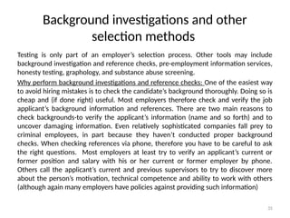 35
Background investigations and other
selection methods
Testing is only part of an employer’s selection process. Other tools may include
background investigation and reference checks, pre-employment information services,
honesty testing, graphology, and substance abuse screening.
Why perform background investigations and reference checks: One of the easiest way
to avoid hiring mistakes is to check the candidate’s background thoroughly. Doing so is
cheap and (if done right) useful. Most employers therefore check and verify the job
applicant’s background information and references. There are two main reasons to
check backgrounds-to verify the applicant’s information (name and so forth) and to
uncover damaging information. Even relatively sophisticated companies fall prey to
criminal employees, in part because they haven’t conducted proper background
checks. When checking references via phone, therefore you have to be careful to ask
the right questions. Most employers at least try to verify an applicant’s current or
former position and salary with his or her current or former employer by phone.
Others call the applicant’s current and previous supervisors to try to discover more
about the person’s motivation, technical competence and ability to work with others
(although again many employers have policies against providing such information)
 