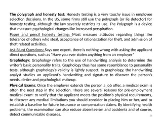 36
The polygraph and honesty test: Honesty testing is a very touchy issue in employee
selection decisions. In the US, some firms still use the polygraph (or lie detector) for
honesty testing, although the law severely restricts its use. The Polygraph is a device
that measure psychological changes like increased perspiration.
Paper and pencil honesty testing: Most measure attitudes regarding things like
tolerance of others who steal, acceptance of rationalization for theft, and admission of
theft related activities.
Ask Blunt Questions: Says one expert, there is nothing wrong with asking the applicant
direct questions, such as “Have you ever stolen anything from an employer”
Graphology: Graphology refers to the use of handwriting analysis to determine the
writer’s basic personality traits. Graphology thus has some resemblance to personality
tests, although graphology’s validity is lightly suspect. In graphology, the handwriting
analyst studies an applicant’s handwriting and signature to discover the person’s
needs, desire and psychological makeup.
Physical Exams: Once the employer extends the person a job offer, a medical exam is
often the next step in the selection. There are several reasons for pre-employment
medical exam: to verify that the applicant meets the position’s physical requirements,
to discover any medical limitations you should consider in placing him or her, and to
establish a baseline for future insurance or compensation claims. By identifying health
problems, the examination can also reduce absenteeism and accidents and of course,
detect communicable diseases.
 