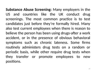 37
Substance Abuse Screening: Many employers in the
US and countries like the UK conduct drug
screenings. The most common practice is to test
candidates just before they’re formally hired. Many
also test current employees when there is reason to
believe the person has been using drugs-after a work
accident, or in the presence of obvious behavioral
symptoms such as chronic lateness. Some firms
routinely administers drug tests on a random or
periodic basis, while other require drug tests when
they transfer or promote employees to new
positions.
 