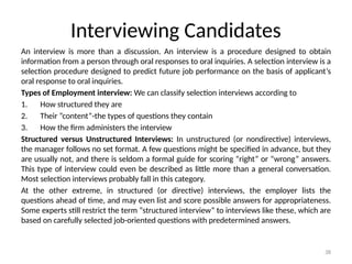 38
Interviewing Candidates
An interview is more than a discussion. An interview is a procedure designed to obtain
information from a person through oral responses to oral inquiries. A selection interview is a
selection procedure designed to predict future job performance on the basis of applicant’s
oral response to oral inquiries.
Types of Employment interview: We can classify selection interviews according to
1. How structured they are
2. Their “content”-the types of questions they contain
3. How the firm administers the interview
Structured versus Unstructured Interviews: In unstructured (or nondirective) interviews,
the manager follows no set format. A few questions might be specified in advance, but they
are usually not, and there is seldom a formal guide for scoring “right” or “wrong” answers.
This type of interview could even be described as little more than a general conversation.
Most selection interviews probably fall in this category.
At the other extreme, in structured (or directive) interviews, the employer lists the
questions ahead of time, and may even list and score possible answers for appropriateness.
Some experts still restrict the term “structured interview” to interviews like these, which are
based on carefully selected job-oriented questions with predetermined answers.
 