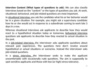 39
Interview Content (What types of questions to ask): We can also classify
interviews based on the “content” or the types of questions you ask. At work,
situational, behavioral, and job related questions are most important.
In situational interview, you ask the candidate what his or her behavior would
be in a given situation. For example, you might ask a supervisory candidate
how he or she would act in response to a subordinate coming to work late 3
days in a row.
Whereas situational interviews ask applicants to describe how they would
react to a hypothetical situation today or tomorrow, behavioral interview
questions ask applicants to describe how they reacted to actual situation in
the past.
In a job-related interview, the interviewer asks applicants questions about
relevant past experiences. The questions here don’t revolve around
hypothetical or actual situations or scenarios. Instead the interviewer asks
job-related questions.
In a stress interview, the interviewer seeks to make the applicant
uncomfortable with occasionally rude questions. The aim is supposedly to
spot sensitive applicants and those with low (or high) stress tolerance.
 