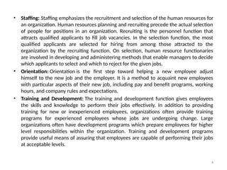4
• Staffing: Staffing emphasizes the recruitment and selection of the human resources for
an organization. Human resources planning and recruiting precede the actual selection
of people for positions in an organization. Recruiting is the personnel function that
attracts qualified applicants to fill job vacancies. In the selection function, the most
qualified applicants are selected for hiring from among those attracted to the
organization by the recruiting function. On selection, human resource functionaries
are involved in developing and administering methods that enable managers to decide
which applicants to select and which to reject for the given jobs.
• Orientation: Orientation is the first step toward helping a new employee adjust
himself to the new job and the employer. It is a method to acquaint new employees
with particular aspects of their new job, including pay and benefit programs, working
hours, and company rules and expectations.
• Training and Development: The training and development function gives employees
the skills and knowledge to perform their jobs effectively. In addition to providing
training for new or inexperienced employees, organizations often provide training
programs for experienced employees whose jobs are undergoing change. Large
organizations often have development programs which prepare employees for higher
level responsibilities within the organization. Training and development programs
provide useful means of assuring that employees are capable of performing their jobs
at acceptable levels.
 