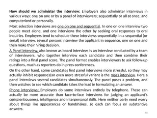 40
How should we administer the interview: Employers also administer interviews in
various ways: one on one or by a panel of interviewers; sequentially or all at once, and
computerized or personally.
Most selection interviews are one on one and sequential. In one on one interview two
people meet alone, and one interviews the other by seeking oral responses to oral
inquiries. Employers tend to schedule these interviews sequentially. In a sequential (or
serial) interview, several persons interview the applicant in sequence, one on one and
then make their hiring decision.
A Panel interview, also known as board interview, is an interview conducted by a team
of interviewers, who together interview each candidate and then combine their
ratings into a final panel score. The panel format enables interviewers to ask follow-up
questions, much as reporters do in press conferences.
On the other hand, some candidates find panel interviews more stressful, so they may
actually inhibit responses(an even more stressful variant is the mass interview. Here a
panel interviews several candidates simultaneously. The panel poses a problem, and
then watches to see which candidate takes the lead in formulating an answer.
Phone interviews: Employers do some interviews entirely by telephone. These can
actually be more accurate than face-to-face interviews for judging an applicant’s
conscientiousness, intelligence and interpersonal skills. Here neither party need worry
about things like appearances or handshakes, so each can focus on substantive
answers.
 