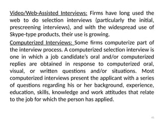41
Video/Web-Assisted Interviews: Firms have long used the
web to do selection interviews (particularly the initial,
prescreening interviews), and with the widespread use of
Skype-type products, their use is growing.
Computerized Interviews: Some firms computerize part of
the interview process. A computerized selection interview is
one in which a job candidate’s oral and/or computerized
replies are obtained in response to computerized oral,
visual, or written questions and/or situations. Most
computerized interviews present the applicant with a series
of questions regarding his or her background, experience,
education, skills, knowledge and work attitudes that relate
to the job for which the person has applied.
 