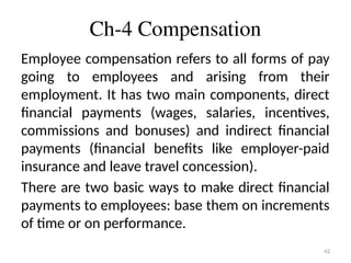 42
Ch-4 Compensation
Employee compensation refers to all forms of pay
going to employees and arising from their
employment. It has two main components, direct
financial payments (wages, salaries, incentives,
commissions and bonuses) and indirect financial
payments (financial benefits like employer-paid
insurance and leave travel concession).
There are two basic ways to make direct financial
payments to employees: base them on increments
of time or on performance.
 